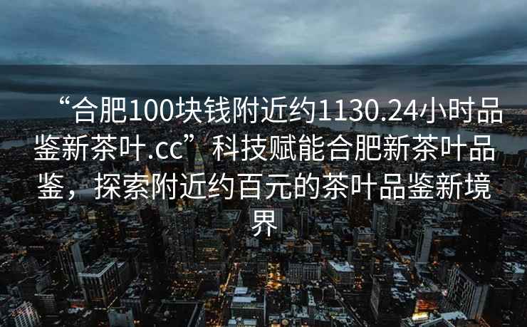 “合肥100塊錢(qián)附近約1130.24小時(shí)品鑒新茶葉.cc”科技賦能合肥新茶葉品鑒，探索附近約百元的茶葉品鑒新境界
