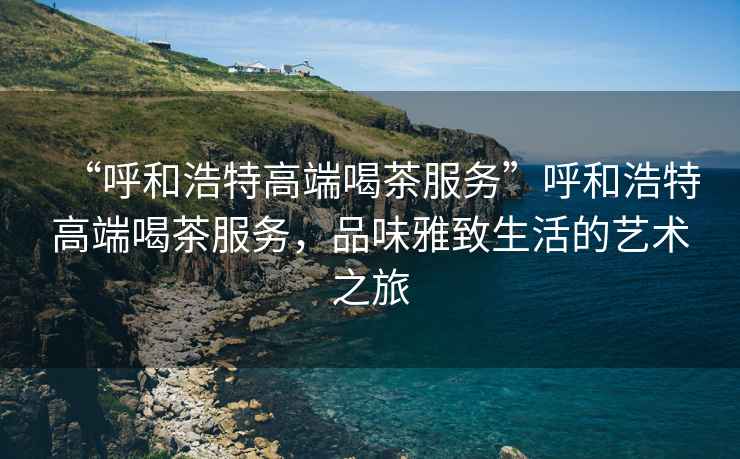 “呼和浩特高端喝茶服務(wù)”呼和浩特高端喝茶服務(wù)，品味雅致生活的藝術(shù)之旅