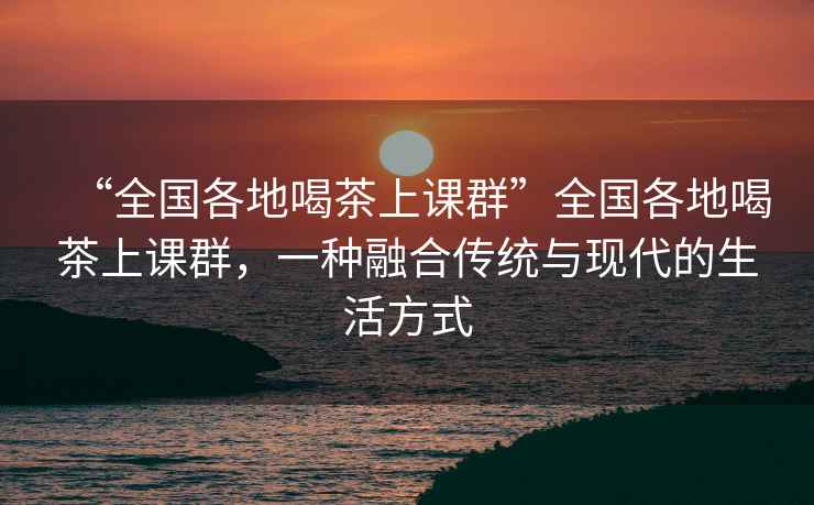 “全國各地喝茶上課群”全國各地喝茶上課群，一種融合傳統與現代的生活方式