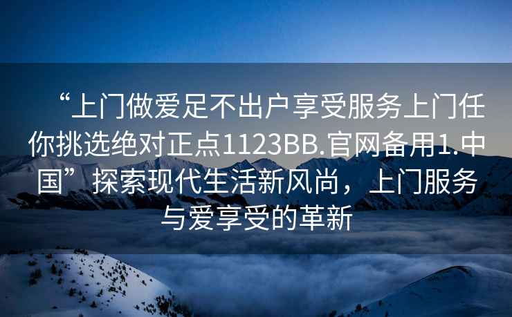 “上門(mén)做愛(ài)足不出戶(hù)享受服務(wù)上門(mén)任你挑選絕對正點(diǎn)1123BB.官網(wǎng)備用1.中國”探索現代生活新風(fēng)尚，上門(mén)服務(wù)與愛(ài)享受的革新