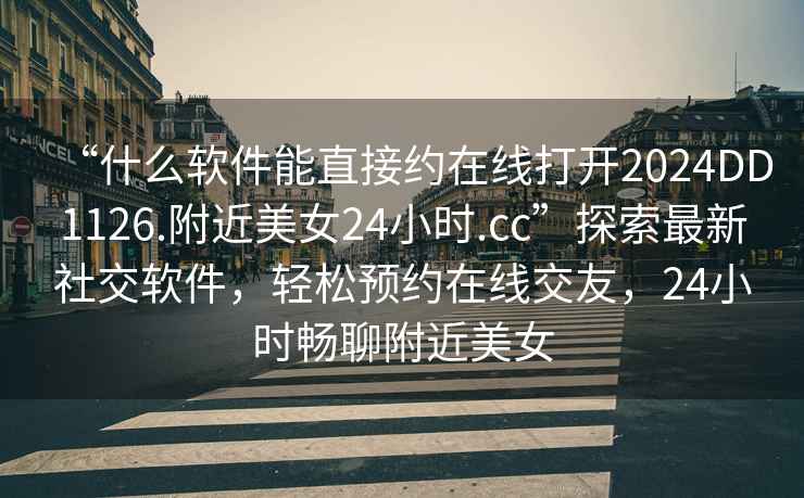 “什么軟件能直接約在線(xiàn)打開(kāi)2024DD1126.附近美女24小時(shí).cc”探索最新社交軟件，輕松預約在線(xiàn)交友，24小時(shí)暢聊附近美女