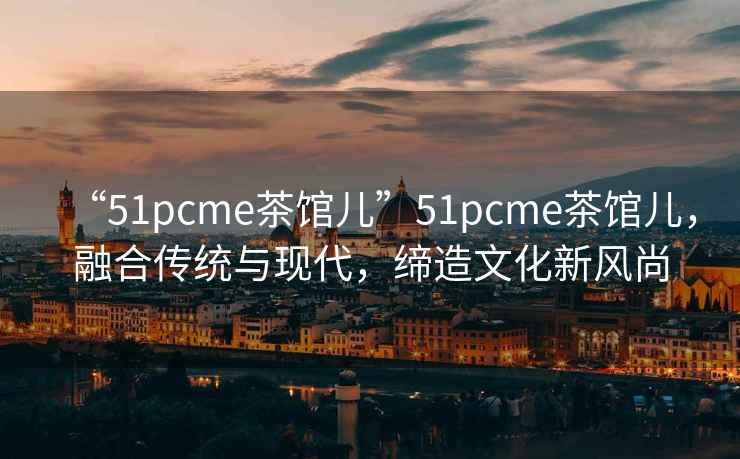 “51pcme茶館兒”51pcme茶館兒，融合傳統與現代，締造文化新風(fēng)尚