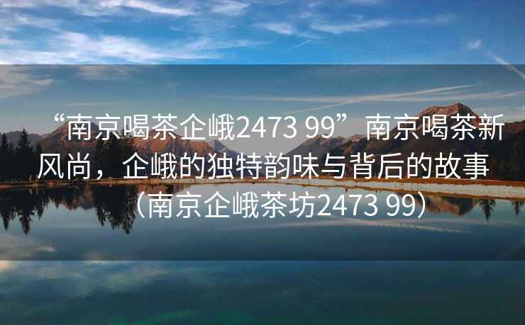 “南京喝茶企峨2473 99”南京喝茶新風(fēng)尚，企峨的獨特韻味與背后的故事（南京企峨茶坊2473 99）