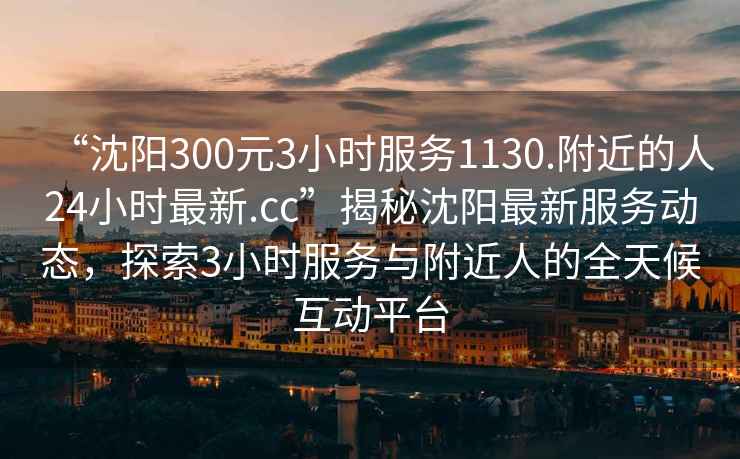 “沈陽(yáng)300元3小時(shí)服務(wù)1130.附近的人24小時(shí)最新.cc”揭秘沈陽(yáng)最新服務(wù)動(dòng)態(tài)，探索3小時(shí)服務(wù)與附近人的全天候互動(dòng)平臺