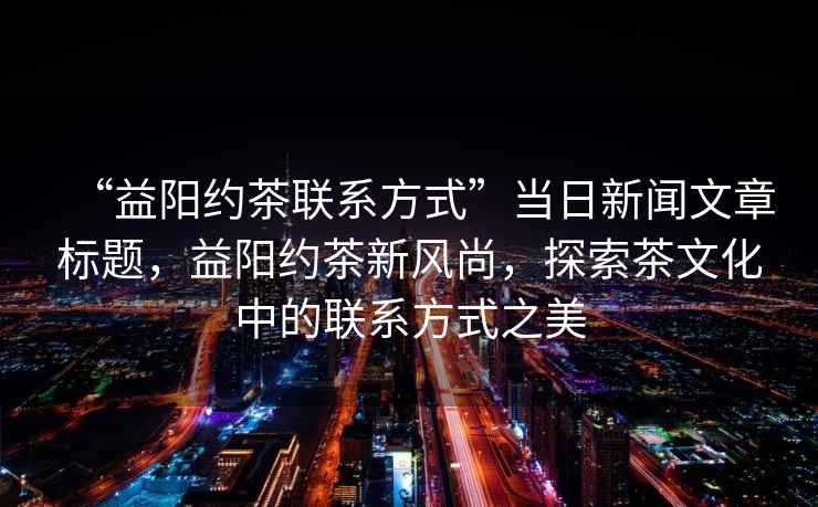 “益陽(yáng)約茶聯(lián)系方式”當日新聞文章標題，益陽(yáng)約茶新風(fēng)尚，探索茶文化中的聯(lián)系方式之美