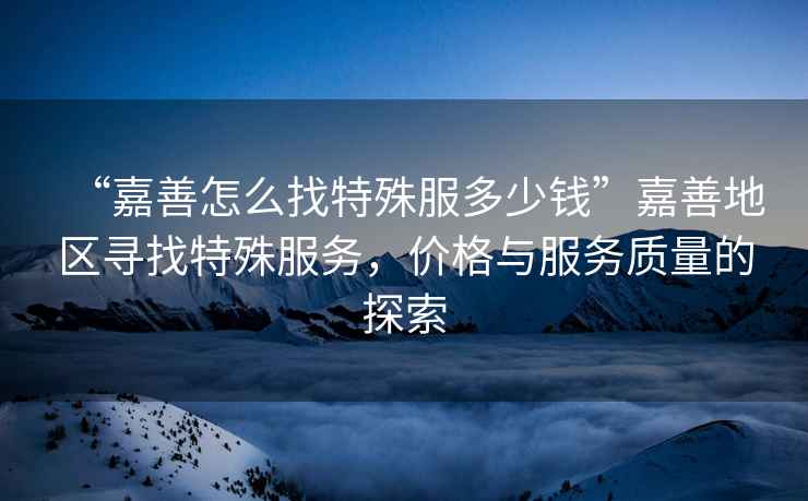 “嘉善怎么找特殊服多少錢(qián)”嘉善地區尋找特殊服務(wù)，價(jià)格與服務(wù)質(zhì)量的探索