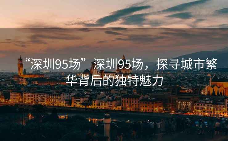 “深圳95場(chǎng)”深圳95場(chǎng)，探尋城市繁華背后的獨特魅力
