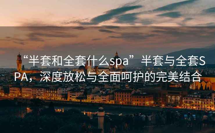 “半套和全套什么spa”半套與全套SPA，深度放松與全面呵護的完美結合