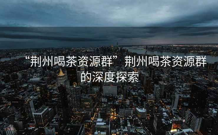 “荊州喝茶資源群”荊州喝茶資源群的深度探索