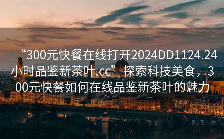 “300元快餐在線(xiàn)打開(kāi)2024DD1124.24小時(shí)品鑒新茶葉.cc”探索科技美食，300元快餐如何在線(xiàn)品鑒新茶葉的魅力
