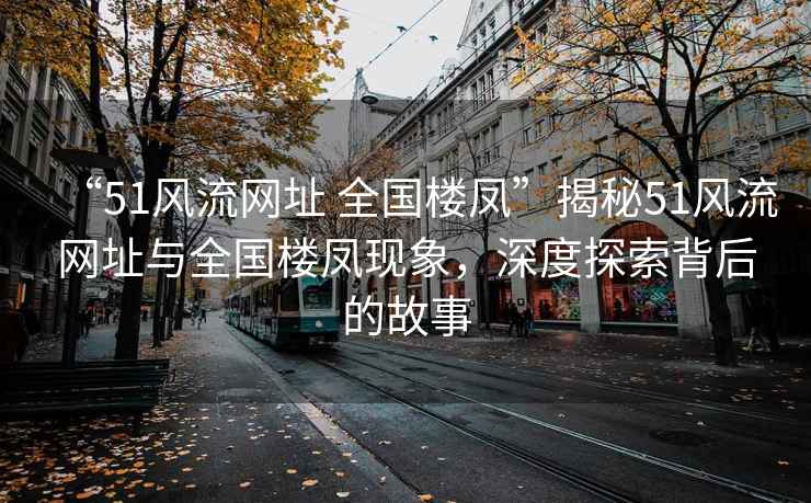 “51風(fēng)流網(wǎng)址 全國樓鳳”揭秘51風(fēng)流網(wǎng)址與全國樓鳳現象，深度探索背后的故事