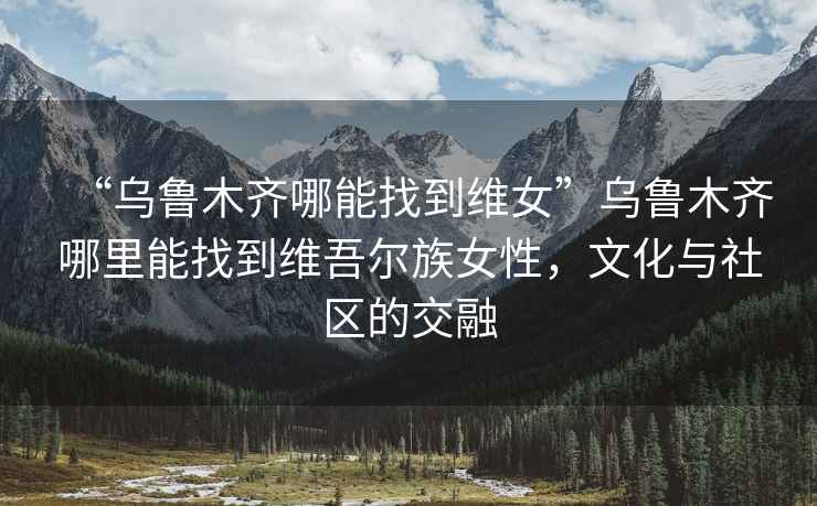 “烏魯木齊哪能找到維女”烏魯木齊哪里能找到維吾爾族女性，文化與社區的交融