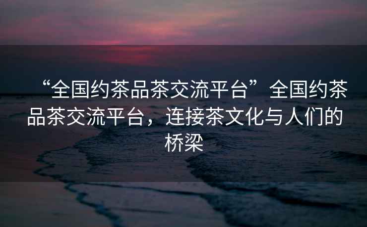 “全國約茶品茶交流平臺”全國約茶品茶交流平臺，連接茶文化與人們的橋梁