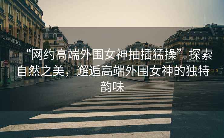 “網(wǎng)約高端外圍女神抽插猛操”探索自然之美，邂逅高端外圍女神的獨特韻味