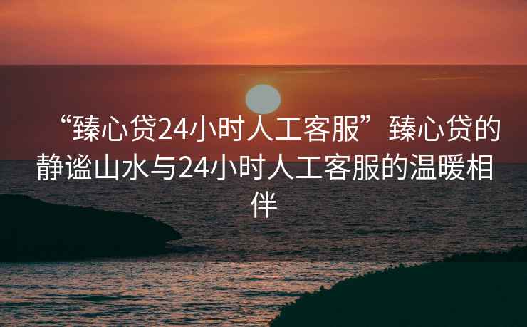 “臻心貸24小時(shí)人工客服”臻心貸的靜謐山水與24小時(shí)人工客服的溫暖相伴