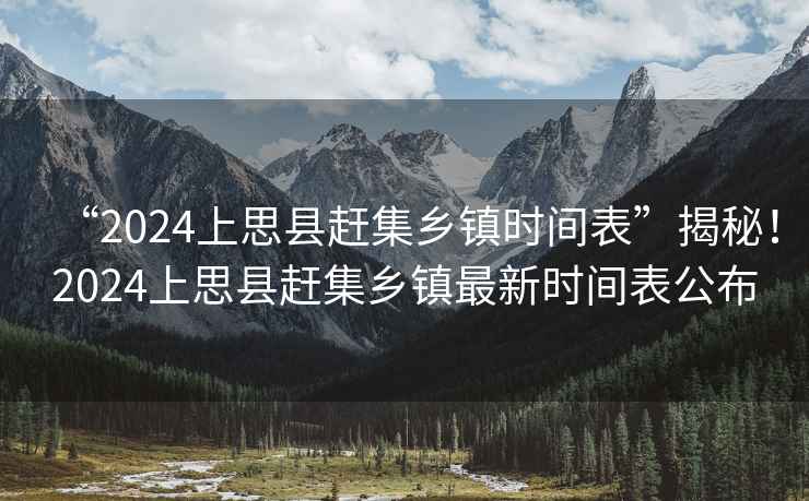 “2024上思縣趕集鄉鎮時(shí)間表”揭秘！2024上思縣趕集鄉鎮最新時(shí)間表公布