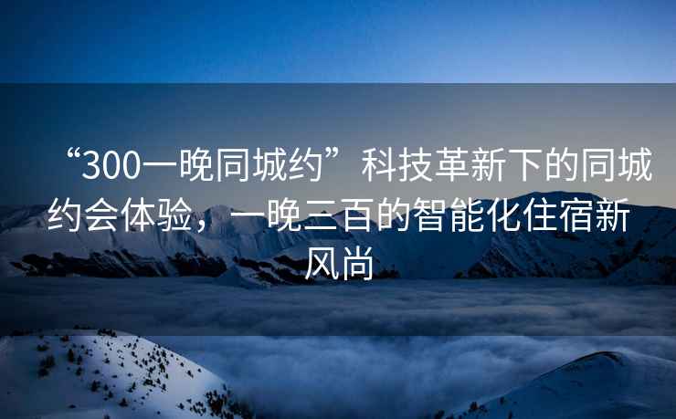 “300一晚同城約”科技革新下的同城約會(huì )體驗，一晚三百的智能化住宿新風(fēng)尚