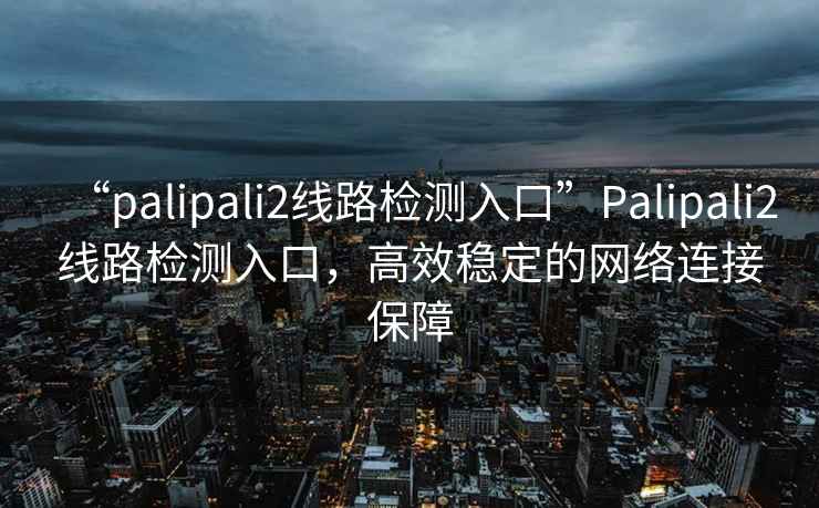 “palipali2線(xiàn)路檢測入口”P(pán)alipali2線(xiàn)路檢測入口，高效穩定的網(wǎng)絡(luò )連接保障