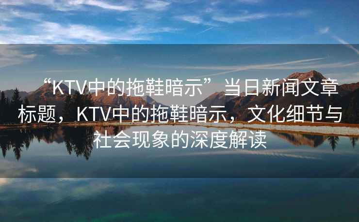 “KTV中的拖鞋暗示”當日新聞文章標題，KTV中的拖鞋暗示，文化細節與社會(huì )現象的深度解讀