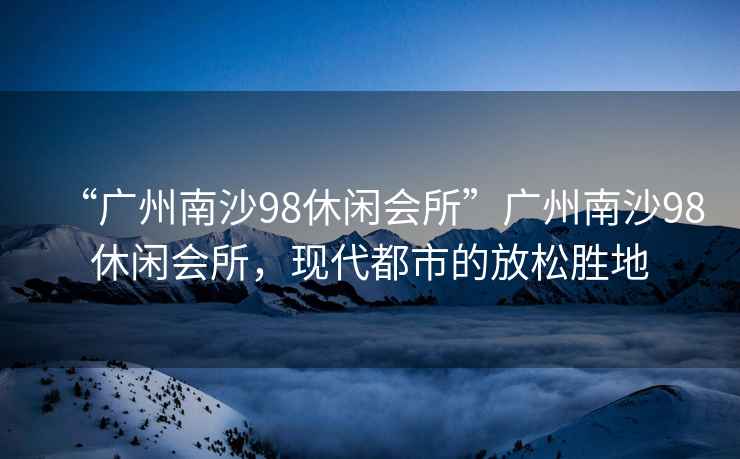 “廣州南沙98休閑會(huì )所”廣州南沙98休閑會(huì )所，現代都市的放松勝地