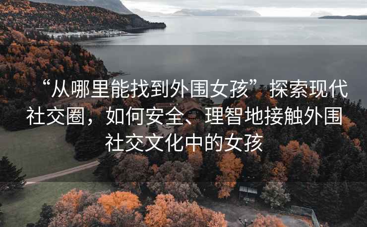 “從哪里能找到外圍女孩”探索現代社交圈，如何安全、理智地接觸外圍社交文化中的女孩