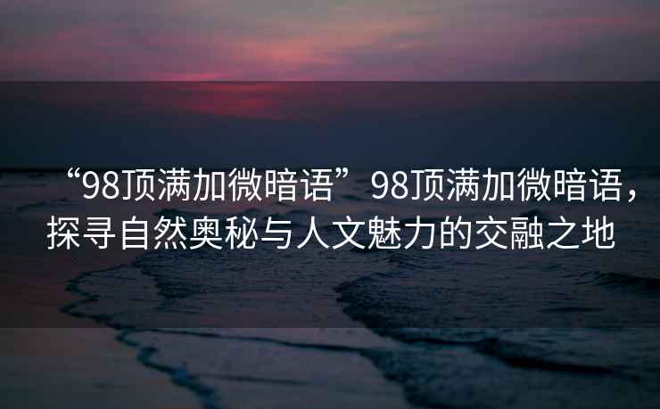 “98頂滿(mǎn)加微暗語(yǔ)”98頂滿(mǎn)加微暗語(yǔ)，探尋自然奧秘與人文魅力的交融之地