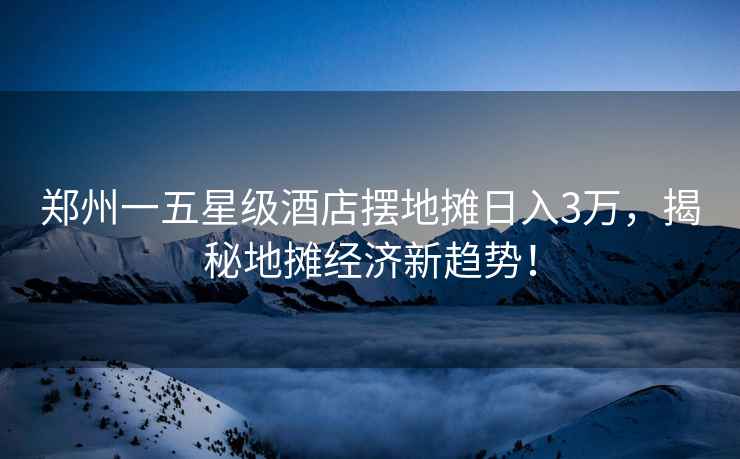 鄭州一五星級酒店擺地攤日入3萬(wàn)，揭秘地攤經(jīng)濟新趨勢！