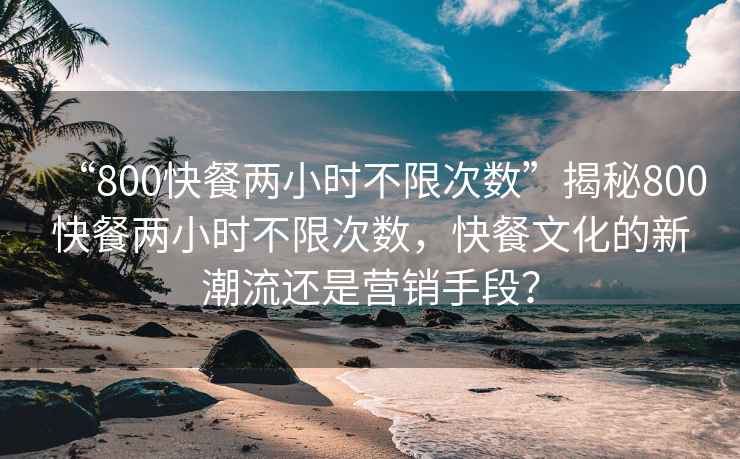 “800快餐兩小時(shí)不限次數”揭秘800快餐兩小時(shí)不限次數，快餐文化的新潮流還是營(yíng)銷(xiāo)手段？