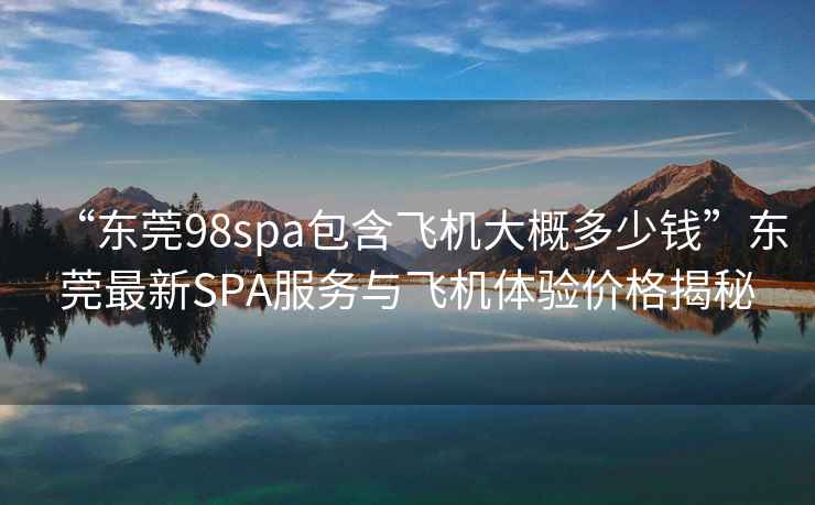 “東莞98spa包含飛機大概多少錢(qián)”東莞最新SPA服務(wù)與飛機體驗價(jià)格揭秘