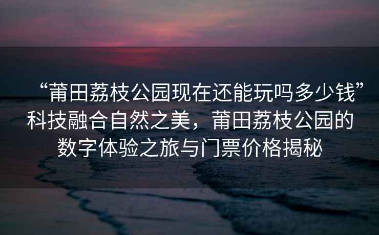 “莆田荔枝公園現在還能玩嗎多少錢(qián)”科技融合自然之美，莆田荔枝公園的數字體驗之旅與門(mén)票價(jià)格揭秘
