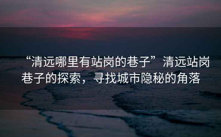 “清遠哪里有站崗的巷子”清遠站崗巷子的探索，尋找城市隱秘的角落