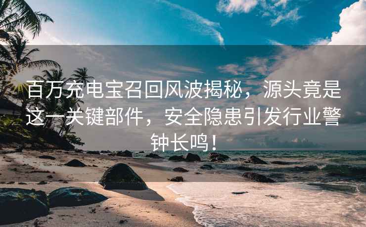 百萬(wàn)充電寶召回風(fēng)波揭秘，源頭竟是這一關(guān)鍵部件，安全隱患引發(fā)行業(yè)警鐘長(cháng)鳴！