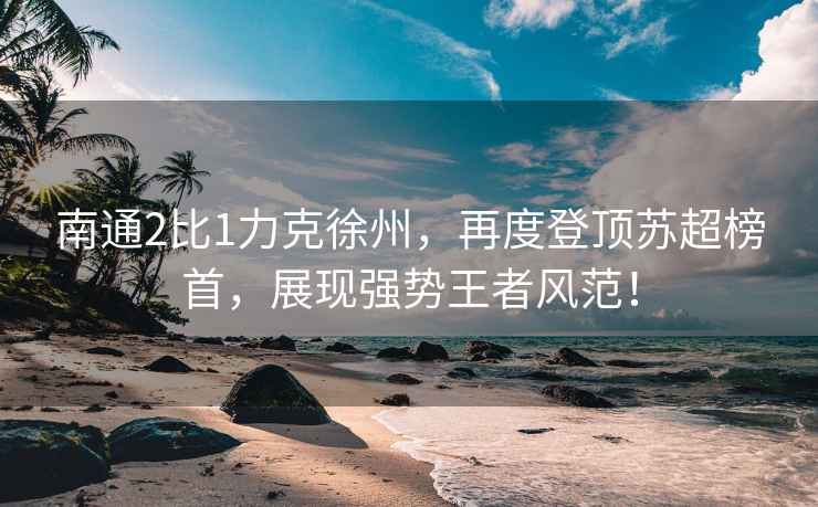 南通2比1力克徐州，再度登頂蘇超榜首，展現強勢王者風(fēng)范！