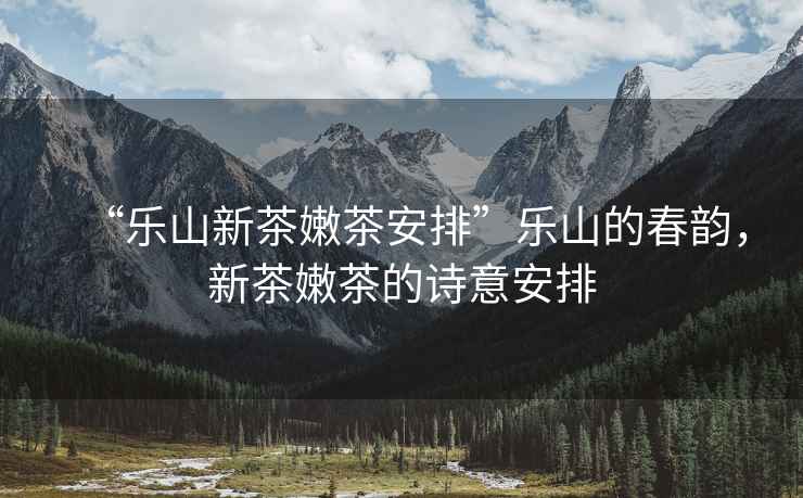 “樂(lè )山新茶嫩茶安排”樂(lè )山的春韻，新茶嫩茶的詩(shī)意安排