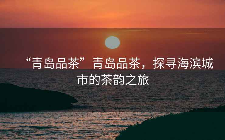“青島品茶”青島品茶，探尋海濱城市的茶韻之旅