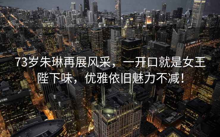 73歲朱琳再展風(fēng)采，一開(kāi)口就是女王陛下味，優(yōu)雅依舊魅力不減！