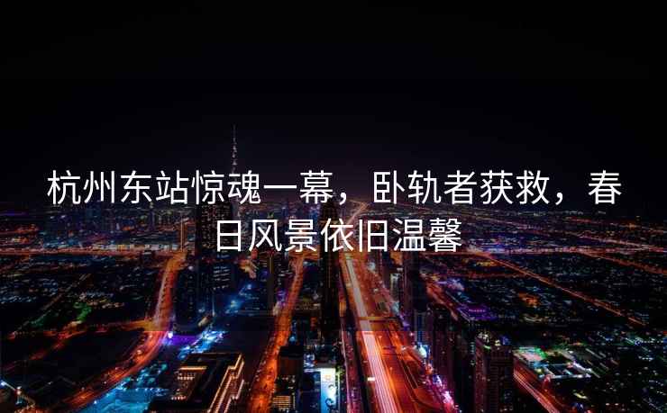 杭州東站驚魂一幕，臥軌者獲救，春日風(fēng)景依舊溫馨