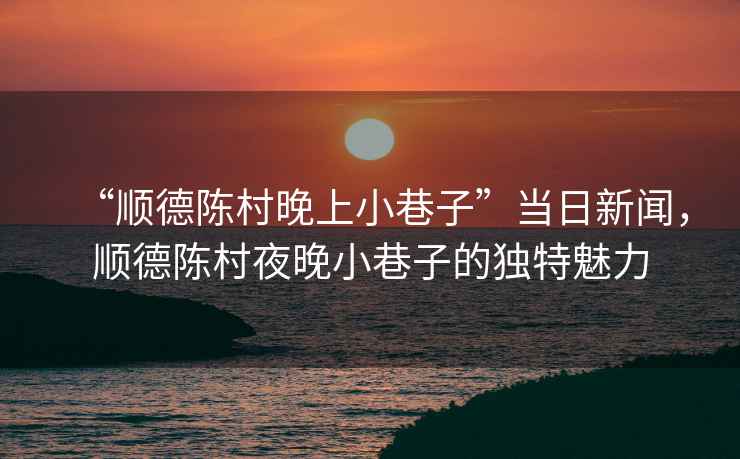 “順德陳村晚上小巷子”當日新聞，順德陳村夜晚小巷子的獨特魅力