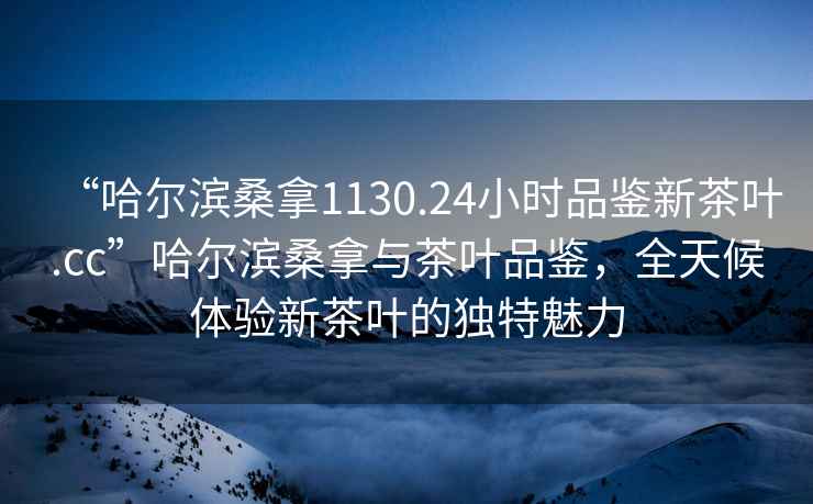“哈爾濱桑拿1130.24小時(shí)品鑒新茶葉.cc”哈爾濱桑拿與茶葉品鑒，全天候體驗新茶葉的獨特魅力