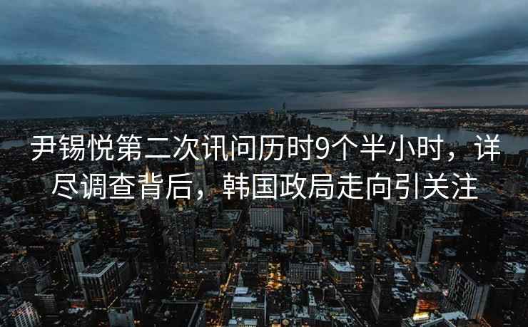 尹錫悅第二次訊問(wèn)歷時(shí)9個(gè)半小時(shí)，詳盡調查背后，韓國政局走向引關(guān)注