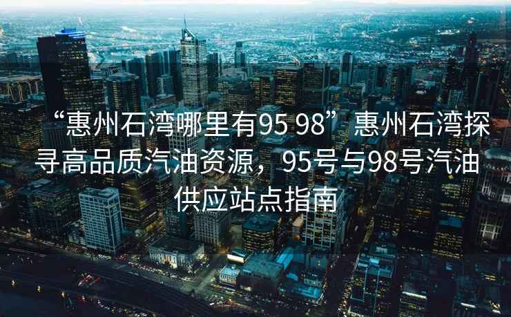 “惠州石灣哪里有95 98”惠州石灣探尋高品質(zhì)汽油資源，95號與98號汽油供應站點(diǎn)指南