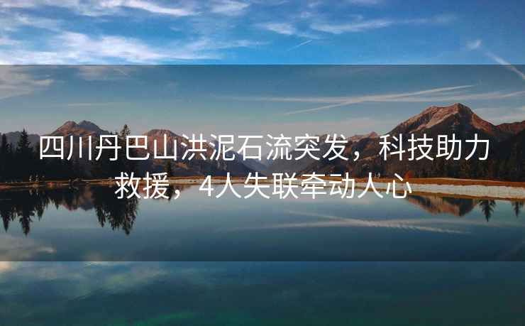 四川丹巴山洪泥石流突發(fā)，科技助力救援，4人失聯(lián)牽動(dòng)人心
