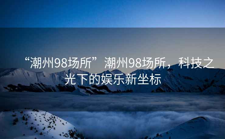 “潮州98場(chǎng)所”潮州98場(chǎng)所，科技之光下的娛樂(lè )新坐標