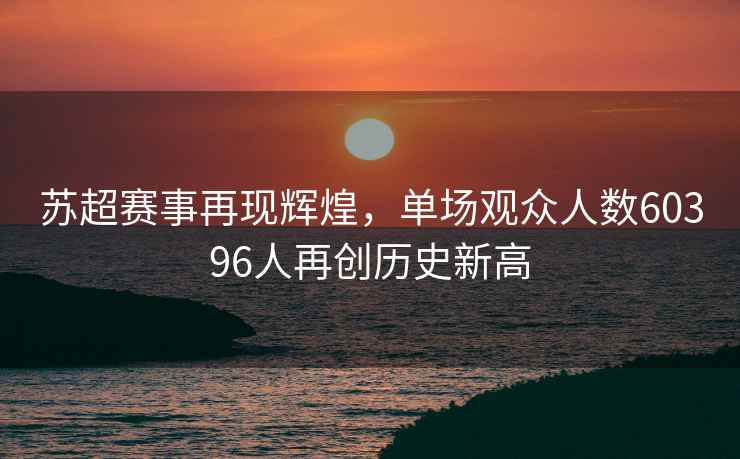 蘇超賽事再現輝煌，單場(chǎng)觀(guān)眾人數60396人再創(chuàng  )歷史新高