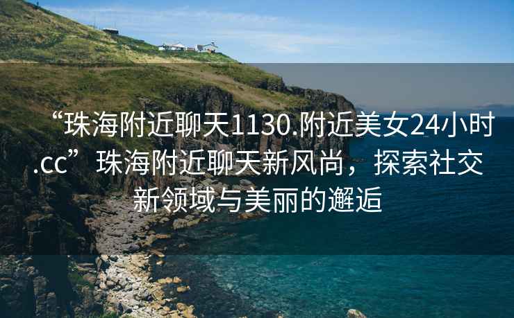 “珠海附近聊天1130.附近美女24小時(shí).cc”珠海附近聊天新風(fēng)尚，探索社交新領(lǐng)域與美麗的邂逅