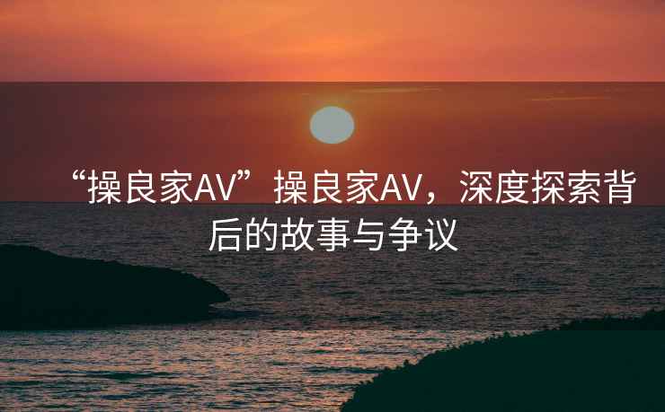 “操良家AV”操良家AV，深度探索背后的故事與爭議