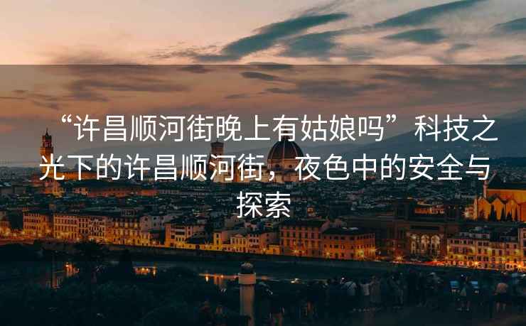 “許昌順河街晚上有姑娘嗎”科技之光下的許昌順河街，夜色中的安全與探索