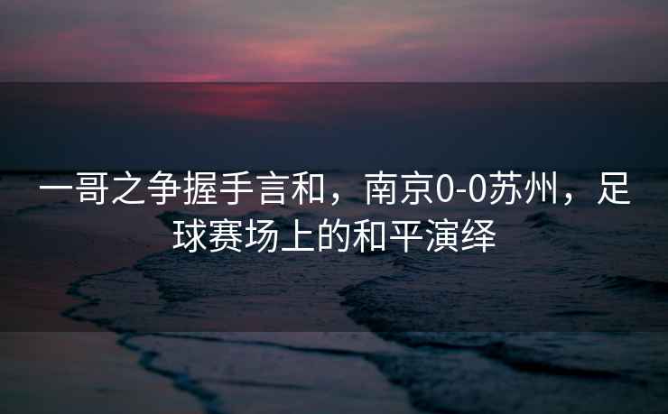 一哥之爭握手言和，南京0-0蘇州，足球賽場(chǎng)上的和平演繹