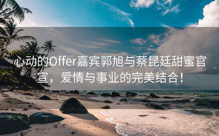 心動(dòng)的Offer嘉賓郭旭與蔡昆廷甜蜜官宣，愛(ài)情與事業(yè)的完美結合！