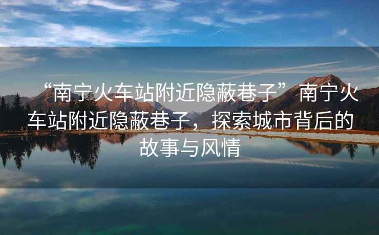 “南寧火車(chē)站附近隱蔽巷子”南寧火車(chē)站附近隱蔽巷子，探索城市背后的故事與風(fēng)情